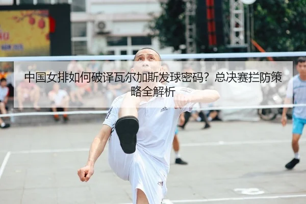 中国女排如何破译瓦尔加斯发球密码？总决赛拦防策略全解析