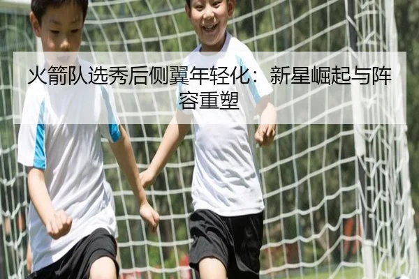 火箭队选秀后侧翼年轻化：新星崛起与阵容重塑