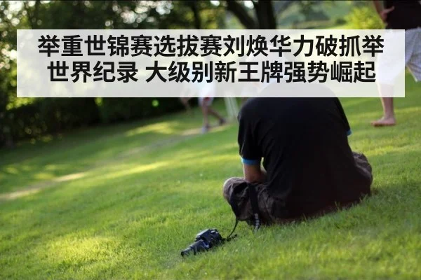 举重世锦赛选拔赛刘焕华力破抓举世界纪录 大级别新王牌强势崛起